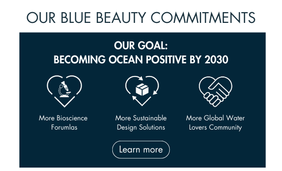 OUR BLUE BEAUTY COMMITMENTS. OUR GOAL: BECOMING OCEAN POSITIVE BY 2030. More Bioscience  Forumlas. More Sustainable Design Solutions. More Global Water Lovers Community. Learn more