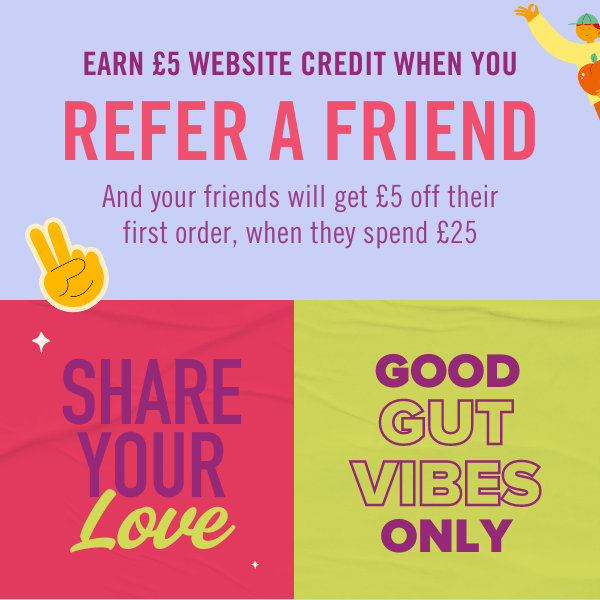 Share your love. EARN £5 WEBSITE CREDIT WHEN YOU REFER A FRIEND - And your friends will get £5 off their first order, when they spend £25. Good gut vibes only.