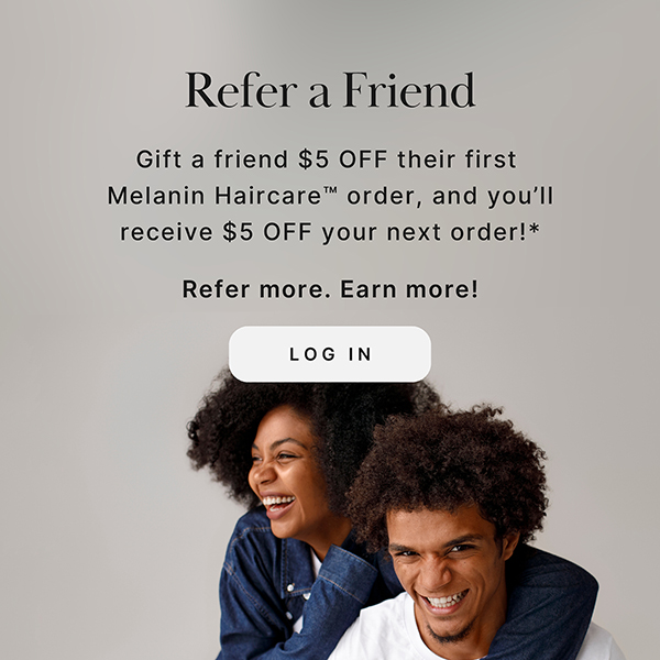 Refer a Friend Gift a friend $5 off their first Melanin Haircare order, and you'll receive $5 off your next order!* Refer more. Earn more! LOG IN