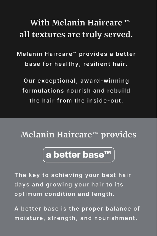 With Melanin Haircare all textures are truly served. Melanin Haircare provides a better base for healthy, resilient hair. Our exceptional, award-winning formulations nourish and rebuild the hair from the inside-out. Melanin Haircare provides a better base. The key to achieving your best hair days and growing your hair to its optimum condition and length. A better base is the proper balance of moisture, strength, and nourishment.