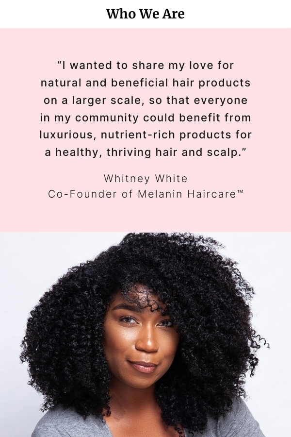 Who we are. "I wanted to share my love for natural beneficial hair products on a larger scale, so that everyone in my community could benefit from luxurious, nutrient-rich products from a healthy, thriving hair and scalp." Whitney White Co-Founder of Melanin Haircare