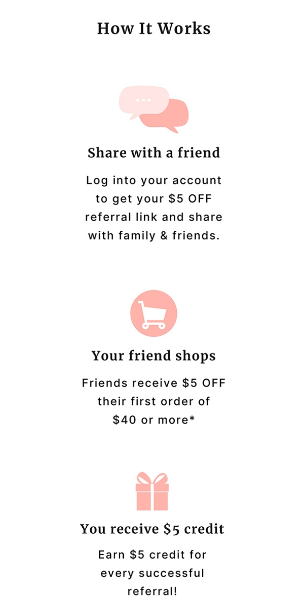 Share with a friend log into your account to get your $5 off referral link and share with family & friends. Your friend shops Friends receive $5 off their first order of $40 or more* You receive $5 credit Earn $5 credit for every successful referral!