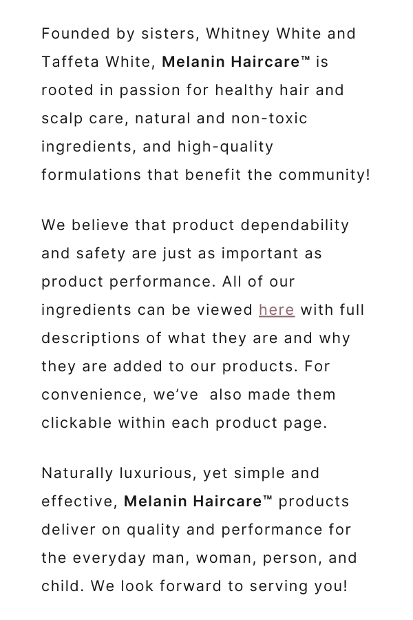 Founded by sisters, Whitney White and Taffeta White, Melanin Haircare is rooted in passion for healthy hair and scalp care, natural and non-toxic ingredients, and high-quality formulations that benefit the community! We believe that product dependability and safety are just as important as product performance. All of our ingredients can be viewed here with full descriptions of what they are and why they are added to our products. For convenience, we've also made them clickable within each product page. Naturally luxurious, yet simple and effective, Melanin Haircare products deliver on quality and performance for the everyday man, woman, person, and child. We look forward to serving you!