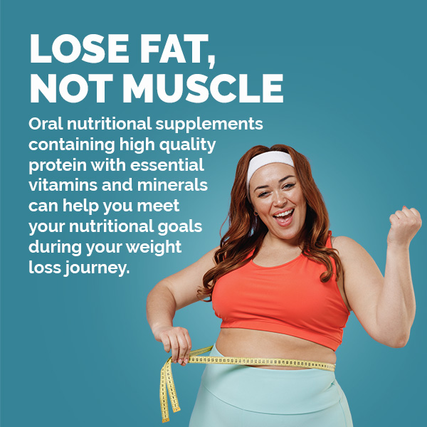 Lose Fat, Not Muscle. Oral nutritional supplements containing high quality protein with essential vitamins and minerals can help you meet your nutritional goals during your weight loss journey.