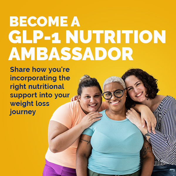 Become a GLP-1 Nutrition Ambassador. Share how you're incorporating the right nutritional support into your weight loss journey