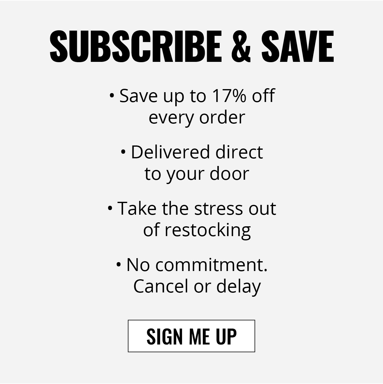 SUBSCRIBE & SAVE SIGN ME UP • Save up to 17% off  every order • Take the stress out  of restocking • Delivered direct  to your door • No commitment.  Cancel or delay