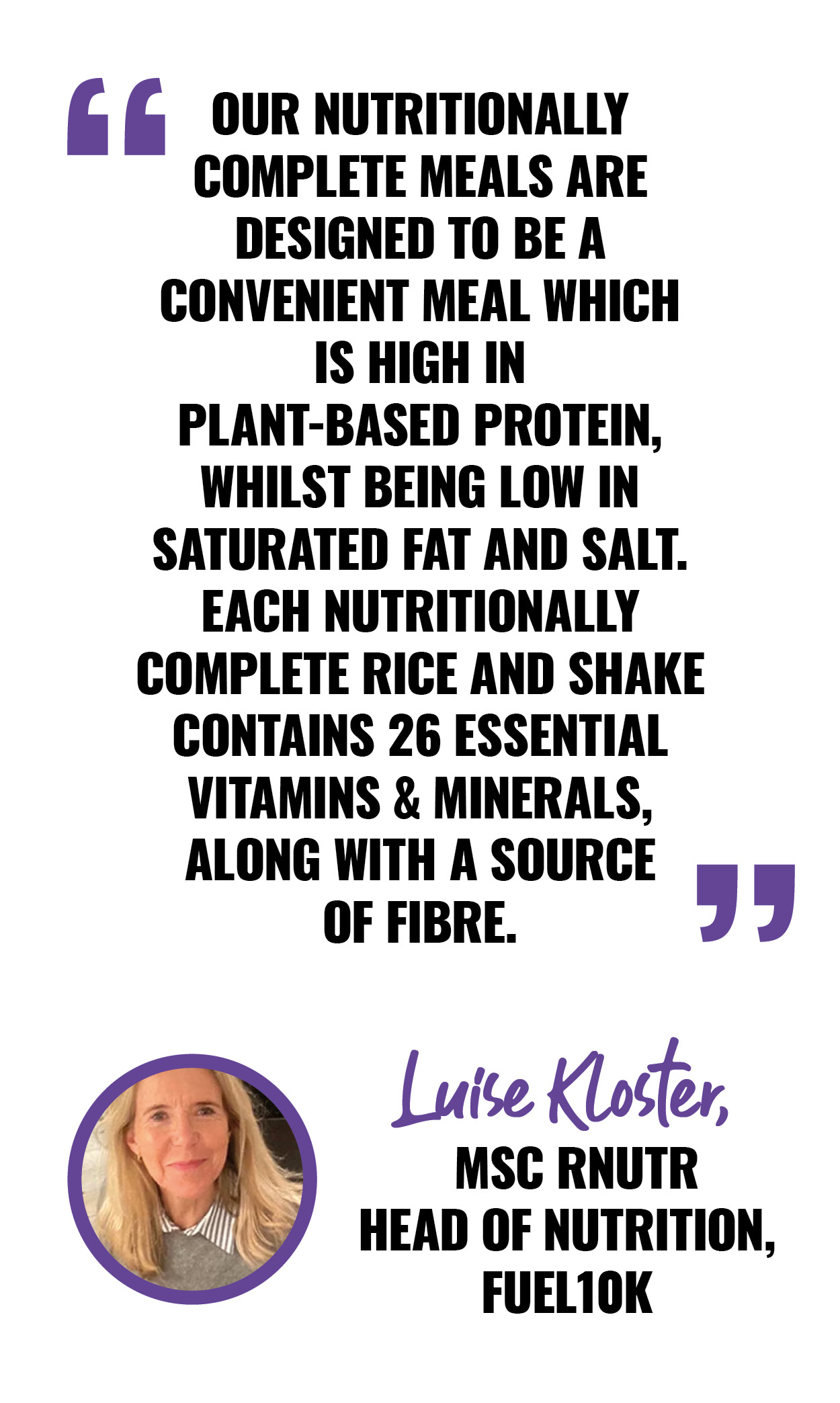 OUR NUTRITIONALLY COMPLETE MEALS ARE DESIGNED TO BE A CONVENIENT MEAL WHICH IS HIGH IN PLANT-BASED PROTEIN, WHILST BEING LOW IN SATURATED FAT AND SALT. EACH NUTRITIONALLY COMPLETE RICE AND SHAKE CONTAINS 26 ESSENTIAL VITAMINS & MINERALS, ALONG WITH A SOURCE OF FIBRE. LUISE KLOSTER, MSC RNUTR HEAD OF NUTRITION, FUEL10K