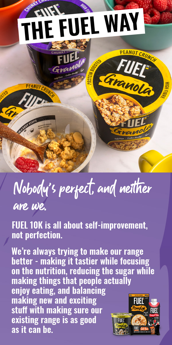 FUEL10K. Nobody's perfect, and neither are we. FUEL 10K is all about self-improvement, not perfection. We're always trying to make our range better - making it tastier while focusing on the nutrition, reducing the sugar while making things that people actually enjoy eating, and balancing making new and exciting stuff with making sure our existing range is as good as it can be.