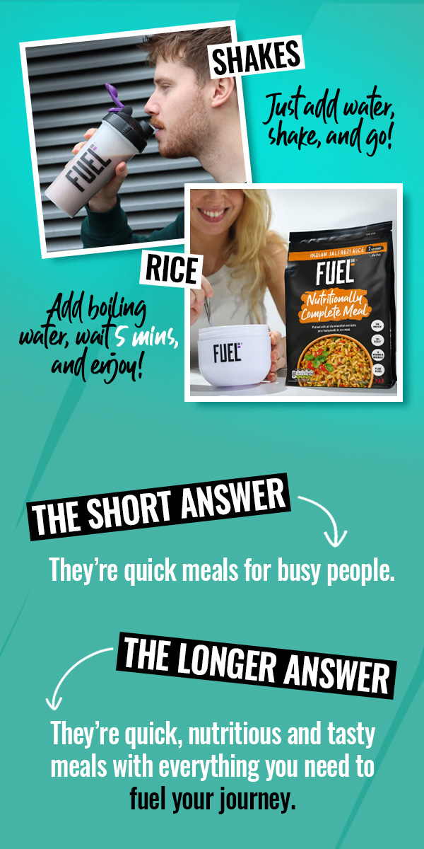 FUEL10K. Shakes - Just add water, shake and go! Rice - Add boiling water, wait 5 mins, and enjoy! The short answer: they're quick meals for busy people. The longer answer: They're quick, nutritious and tasty meals with everything you need to fuel your journey.