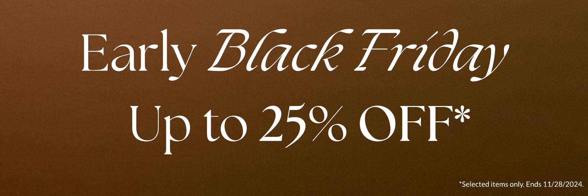 EARLY BLACK FRIDAY UP TO 25% OFF *selected items only.Ends 11/28/2024