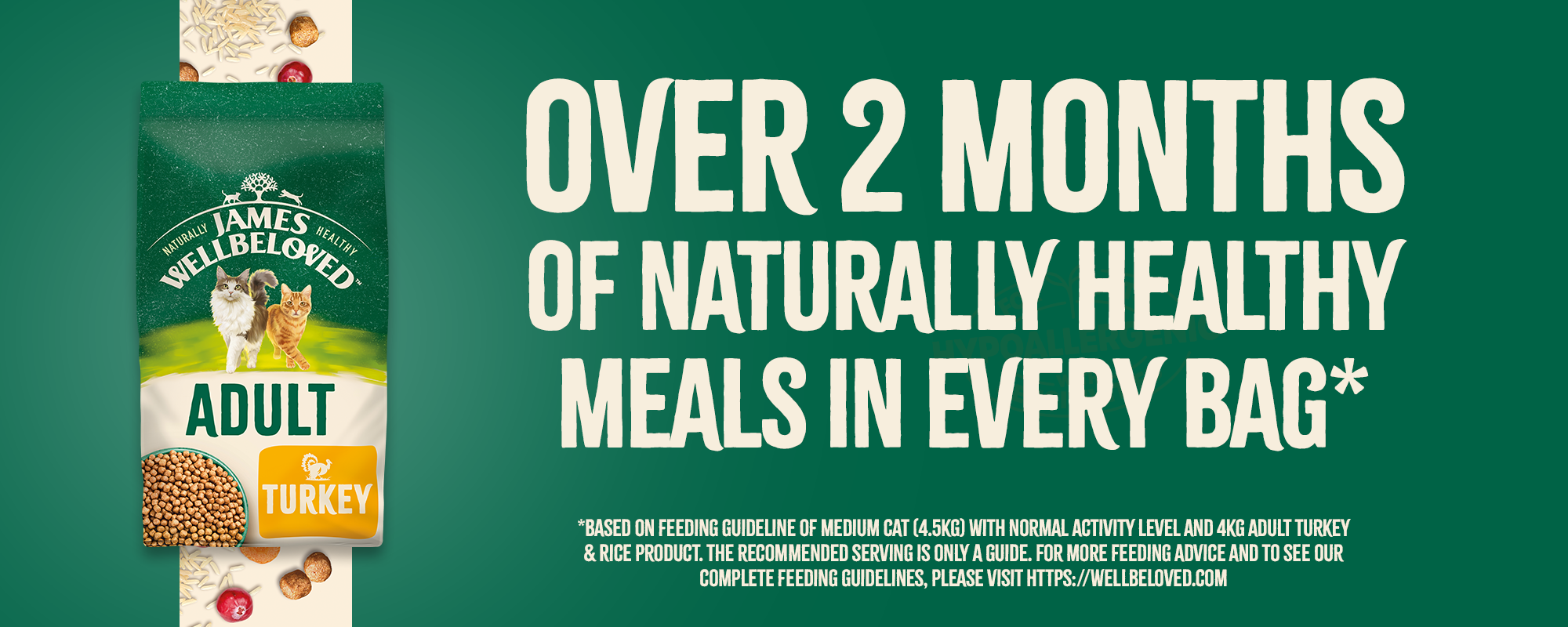 Over 2 months of naturally healthy meals in every bag*. *Based on the feeding guideline of medium cat (4.5kg) with normal activity level and 4kg adult turkey & rice product. The recommended serving is only a guide. For more feeding advice and to see our complete feeding guidelines.