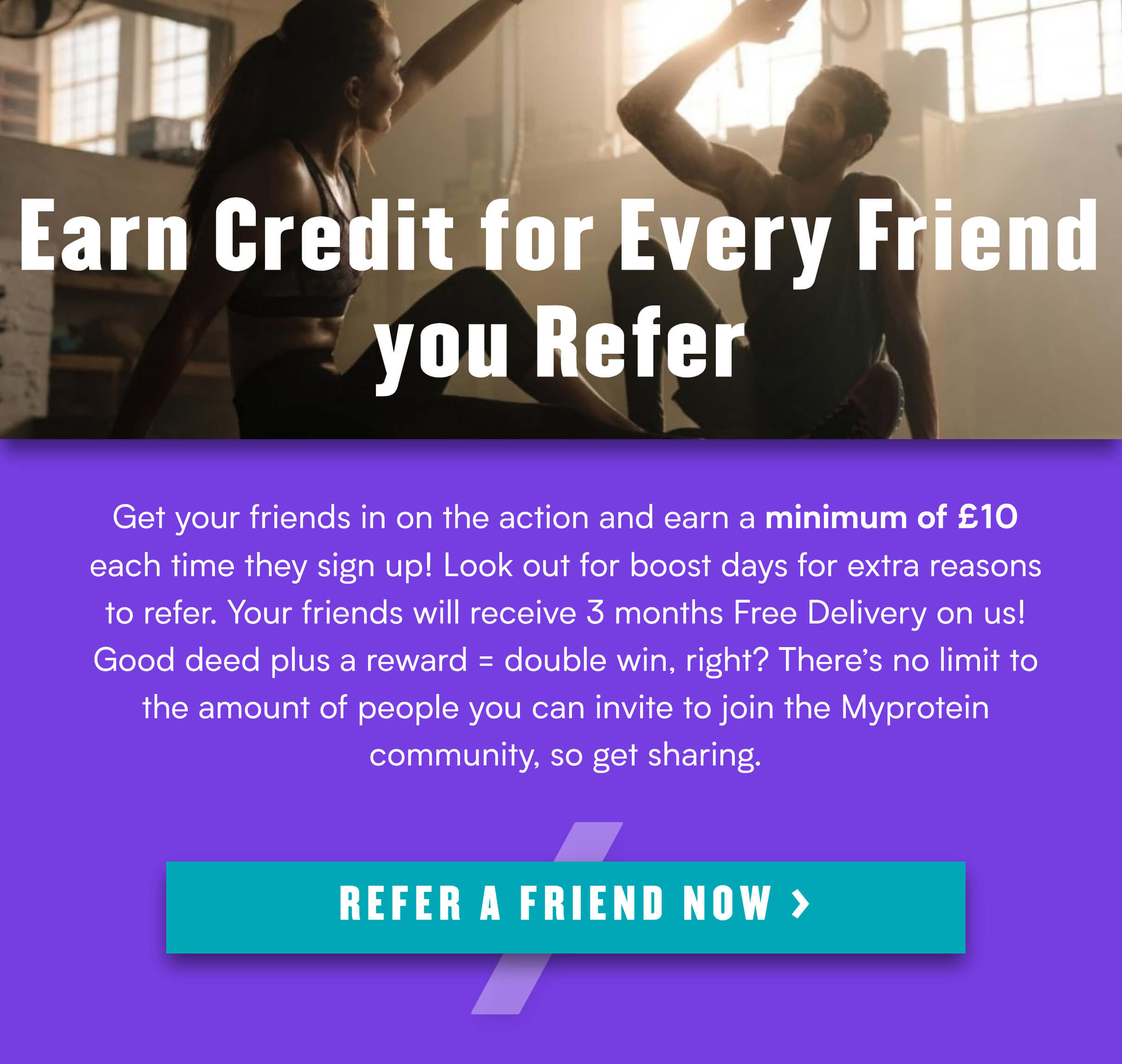  i w e W Earn Credit for Eve ST G A Get your friends in on the action and earn a minimum of 10 each time they sign up! Look out for boost days for extra reasons to refer. Your friends will receive 3 months Free Delivery on us! Good deed plus a reward double win, right? Theres no limit fo the amount of people you can invite to join the Myprotein community, so get sharing. 4 REFER A FRIEND NOW 