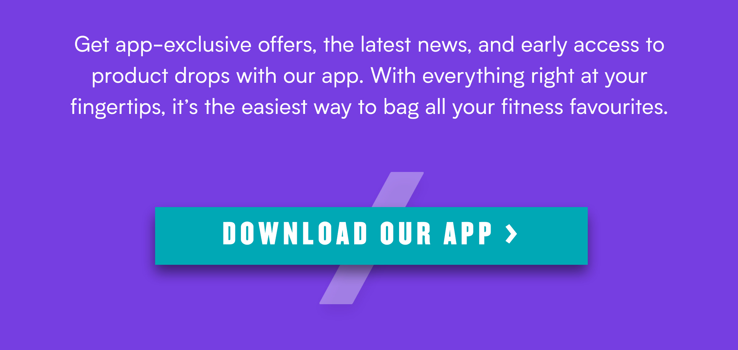 Get app-exclusive offers, the latest news, and early access to product drops with our app. With everything right at your fingertips, its the easiest way to bag all your fitness favourites. 