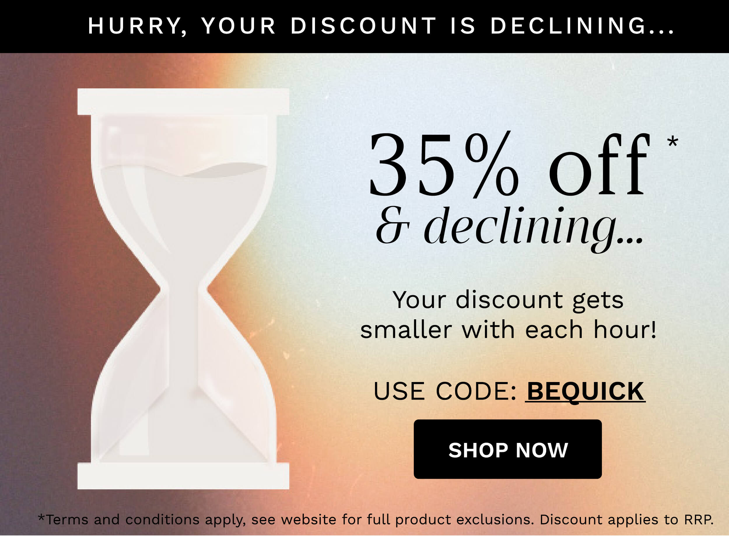 HURRY, YOUR DISCOUNT IS DECLINING... 35% off" declining... Your discount gets smaller with each hour! USE CODE: BEQUICK SHOP NOW s apply, see website for full product exclusions. Discount applies to RRP. 
