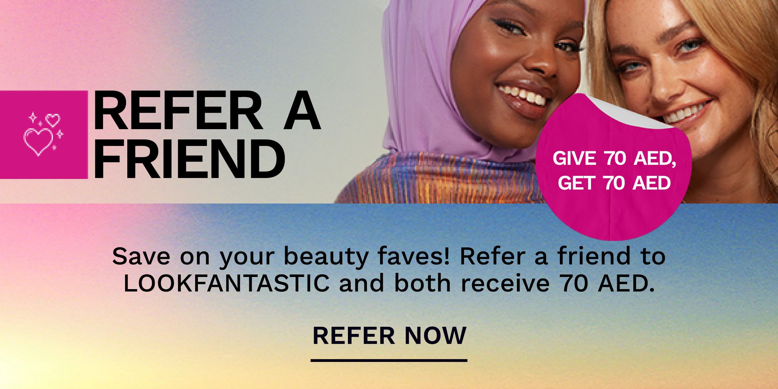 REFER A FRIEND s AT e Save on your beauty faves! Refer a friend to LOOKFANTASTIC and both receive 70 AED. REFER NOW 