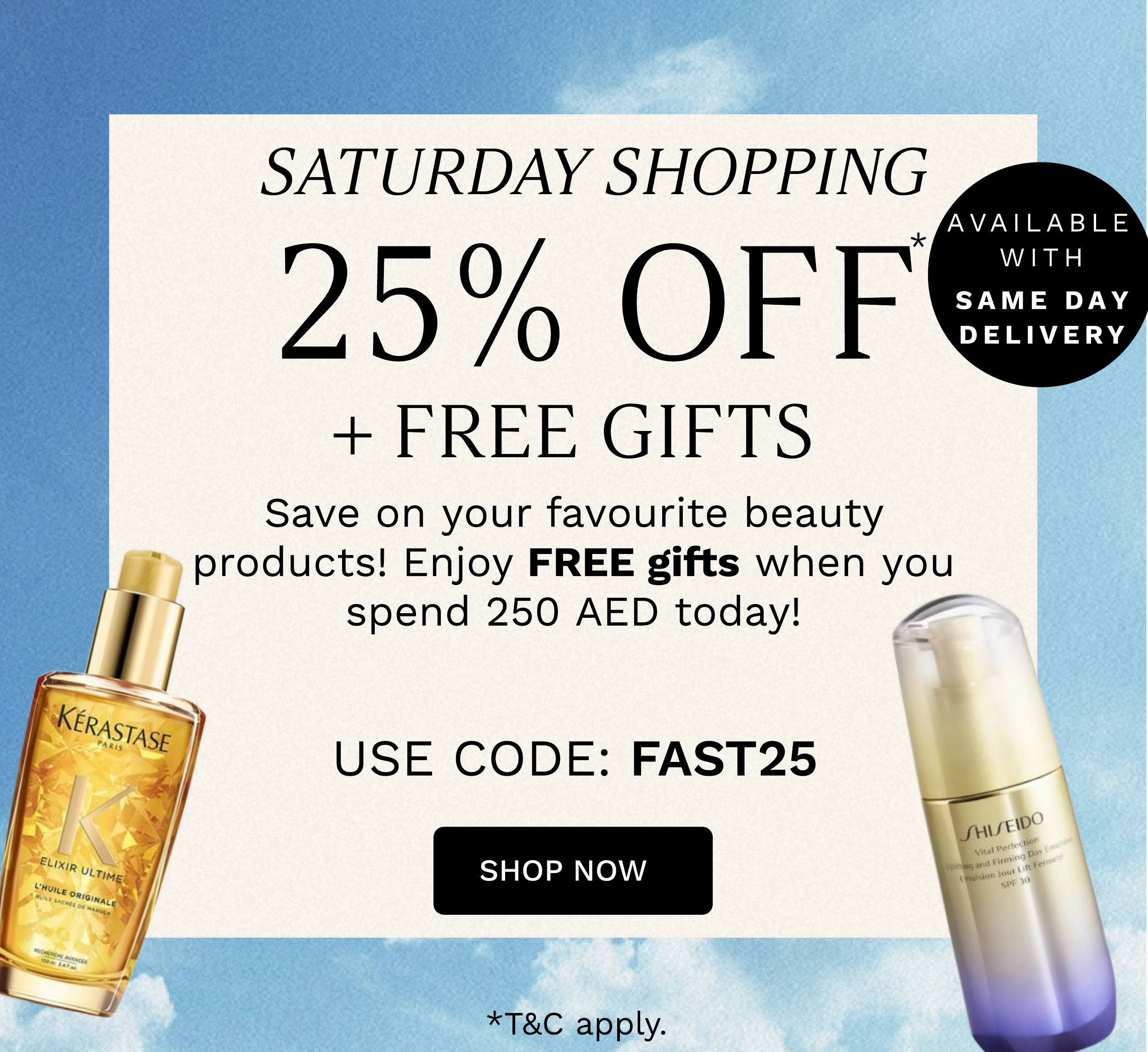 SATURDAY SHOPPING 25% OFF FREE GIFTS Save on your favourite beauty i products! Enjoy FREE gifts when you AVAILABLE spend 250 AED today! P % USE CODE: FAST25 SHOP NOW *TC apply. 