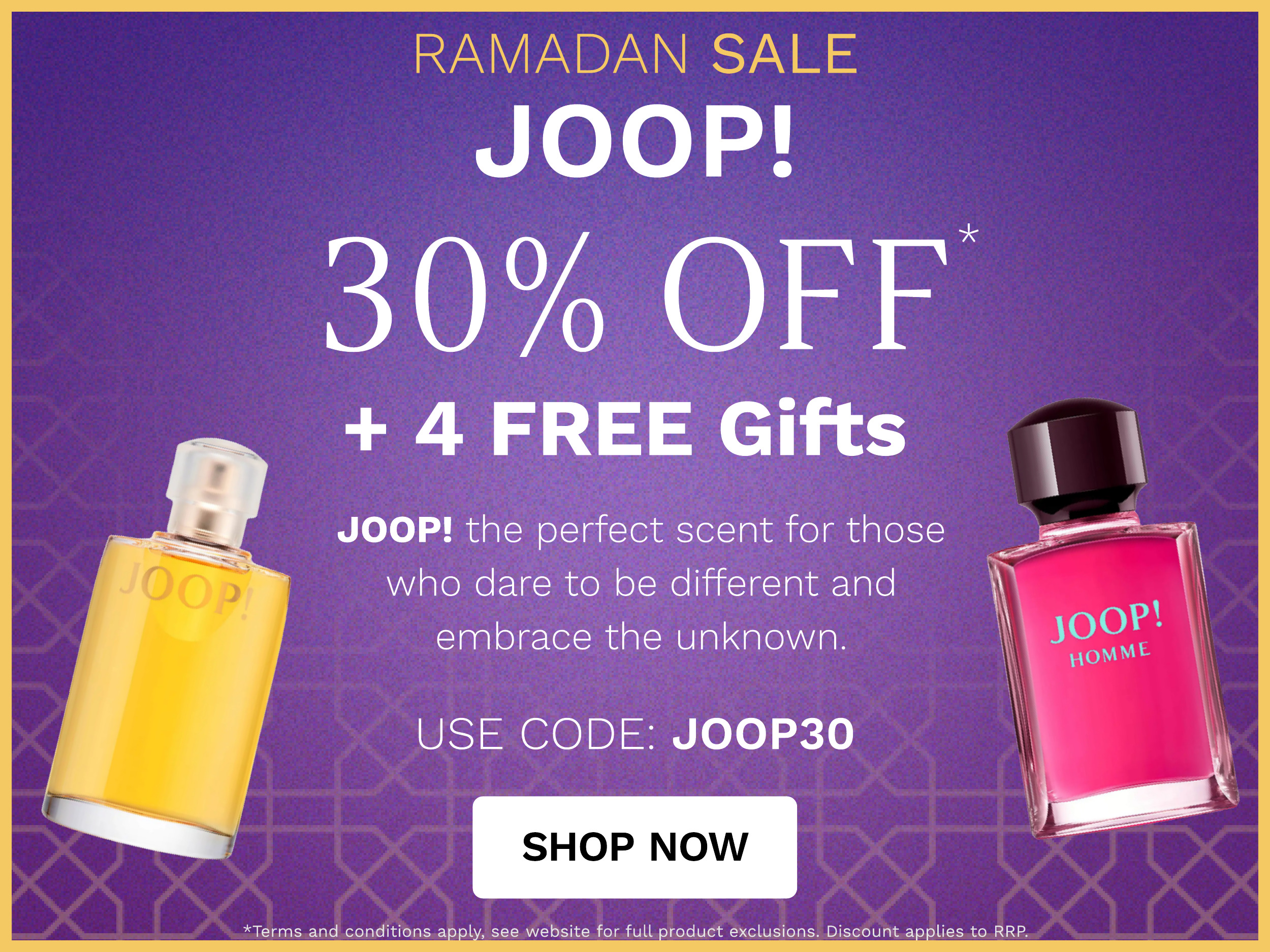 RAMADAN SALE JOOP! 30% OFF 4 FREE Gifts JOOP! the perfect scent for those who dare to be different and embrace the unknown. USE CODE: JOOP30 SHOP NOW apply, see website for full product exclusions 