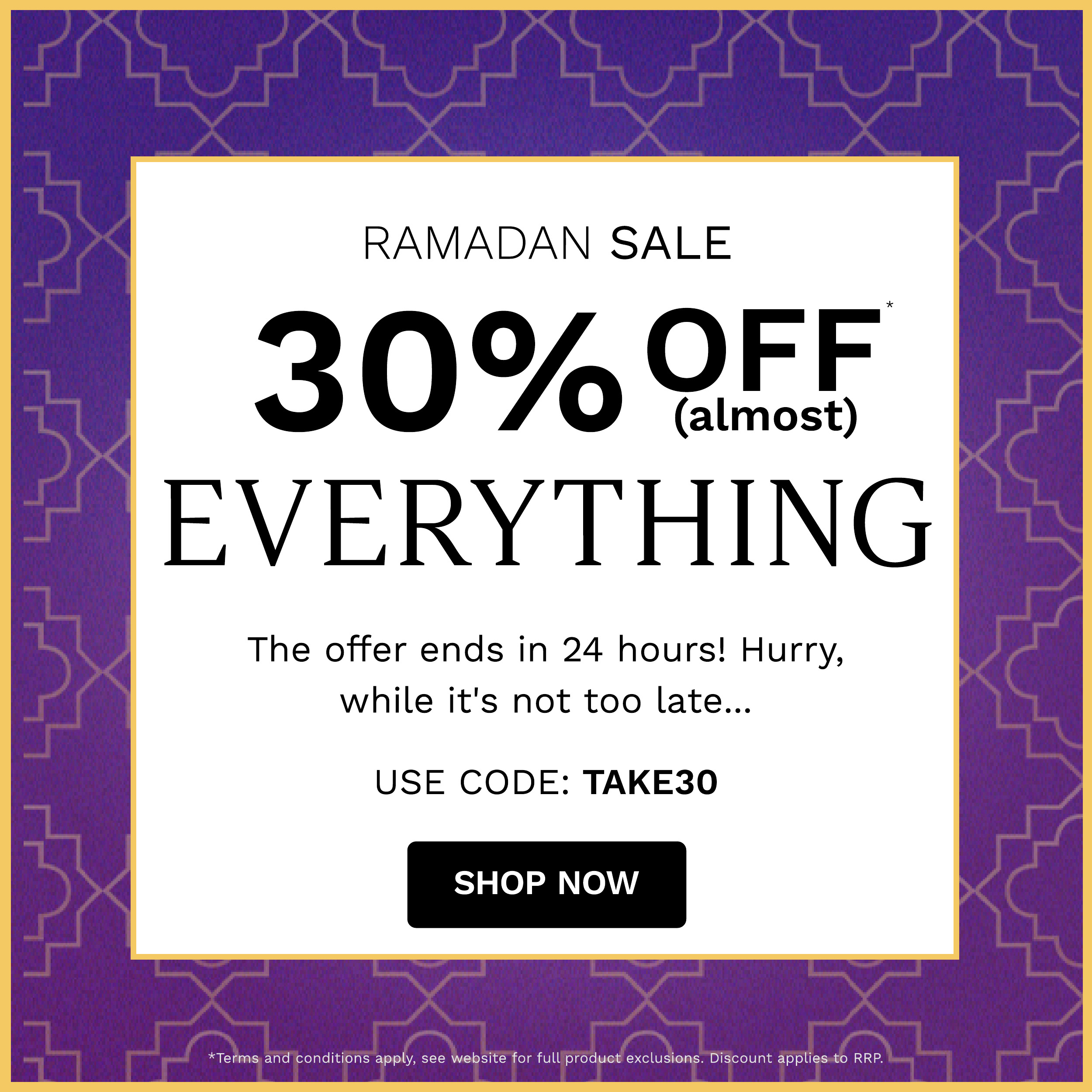 RAMADAN SALE 30%QFF EVERYTHING The offer ends in 24 hours! Hurry, while it's not too late... USE CODE: TAKE30 SHOP NOW conditions apply, see website for full produet exclusions. Discount applies-to RRP. 