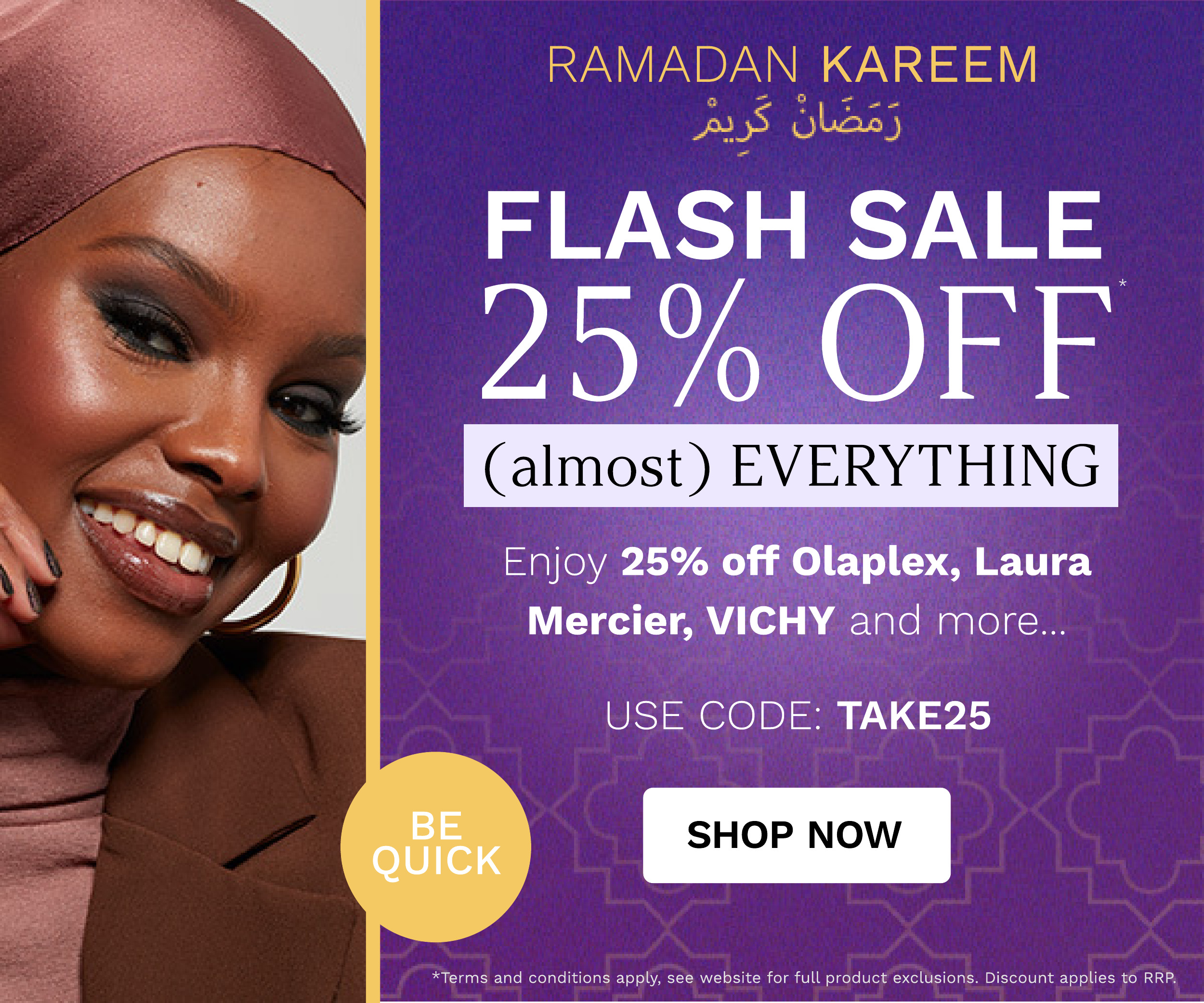  RAIIADAPIIFJ KAREEM 35S Ol FLASH SALE 25% TNy Enjoy 25% off Olaplex, Laura Mercier, VICHY and more.. USE CODE: TAKE25 SHOP NOW conditions apply, see website for full product exclusions. Discount applies to RRP. 