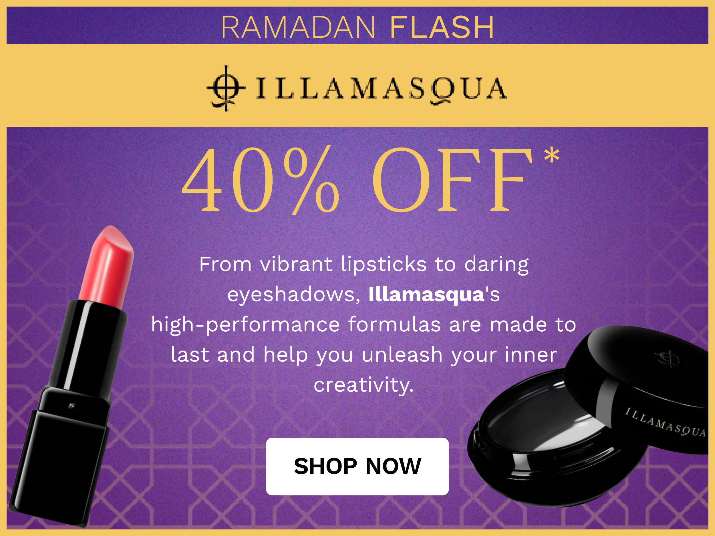 RAMADAN FLASH @ ILLAMASQUA SOl l From vibrant lipsticks to daring eyeshadows, Illamasqua's high-performance formulas are made to last and help you unleash your inner creativity. SHOP NOW 