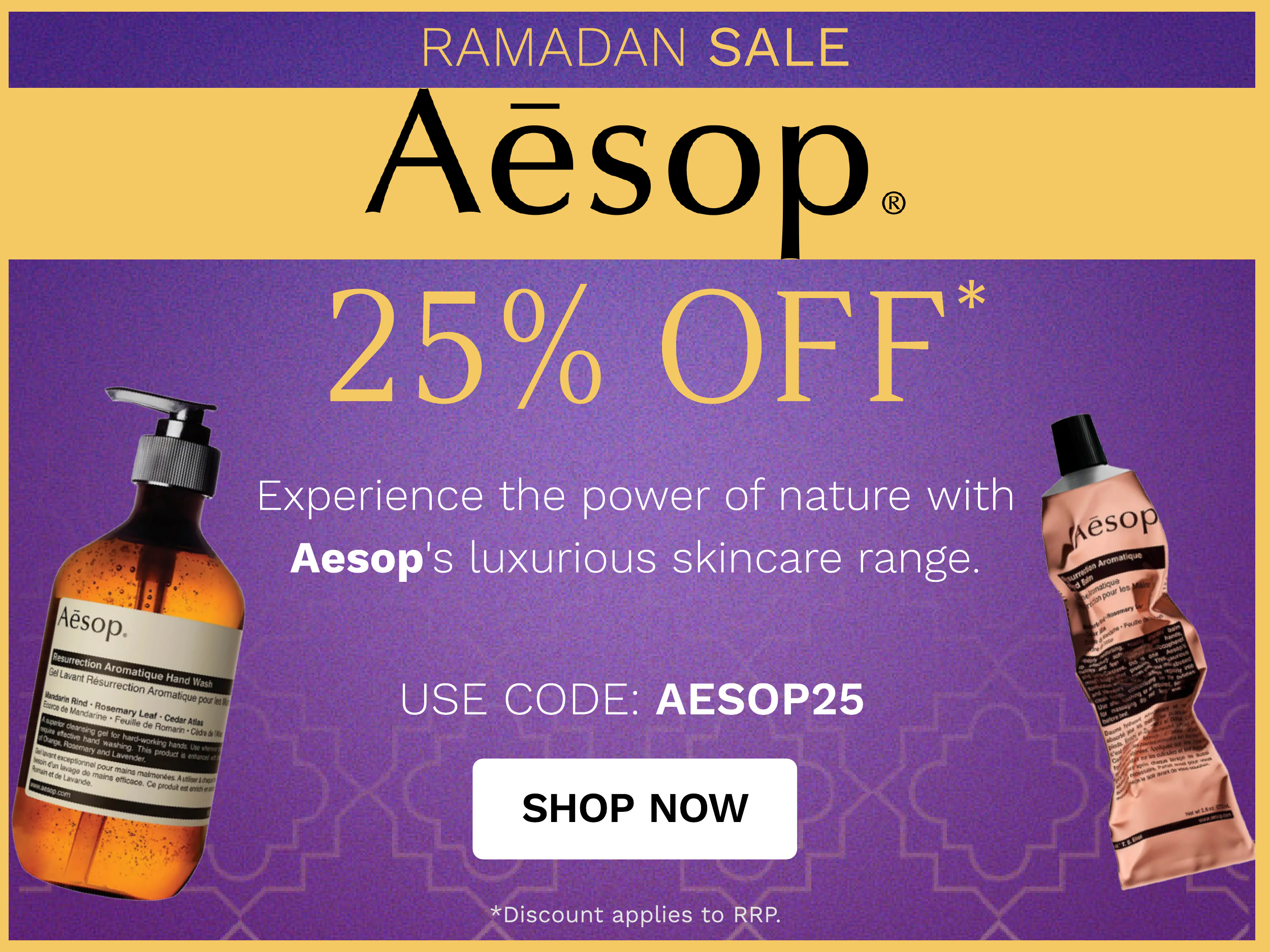 A i 25% OFF Experience the power of nature with Aesop's luxurious skincare range. USE CODE: AESOP25 SHOP NOW *Discount applies to RRP. 