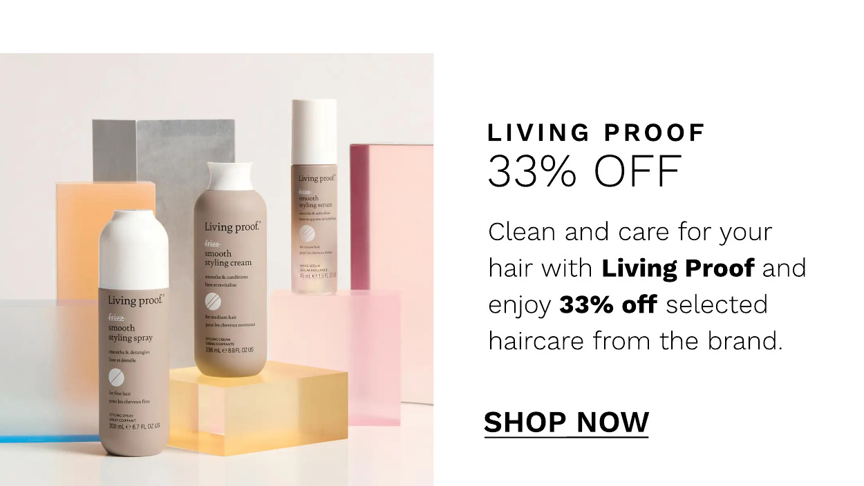 LIVING PROOF 33% OFF Clean and care for your hair with Living Proof and enjoy 33% off selected haircare from the brand. SHOP NOW 