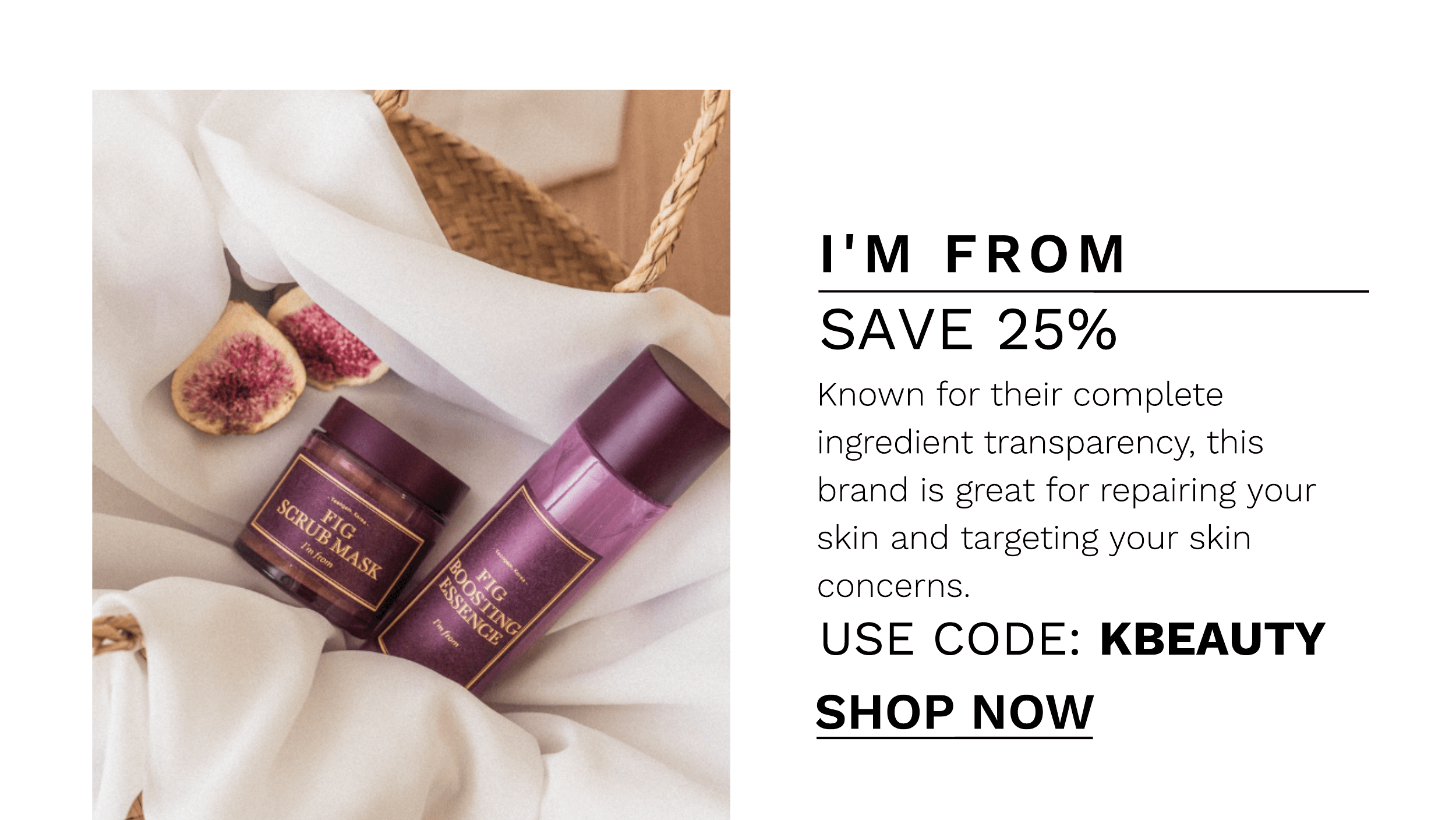 I'M FROM SAVE 25% Known for their complete ingredient transparency, this brand is great for repairing your skin and targeting your skin concerns, USE CODE: KBEAUTY SHOP NOW 