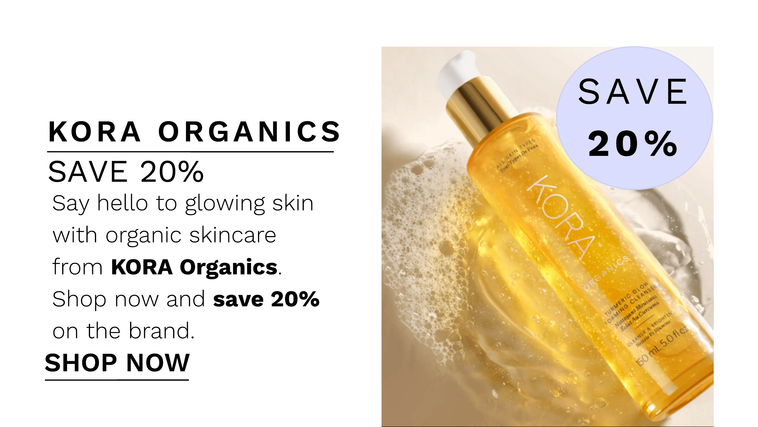 KORA ORGANICS SAVE 20% Say hello to glowing skin with organic skincare frorm KORA Organics. Shop now and save 20% on the brand. SHOP NOW 