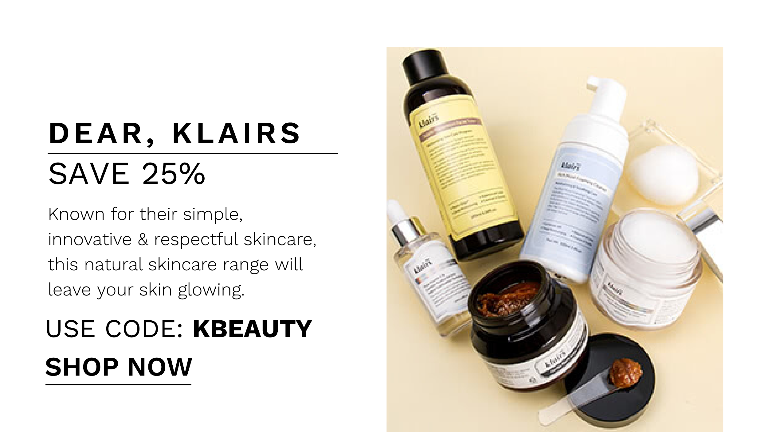 DEAR, KLAIRS SAVE 25% Known for their simple, innovative respectful skincare, this natural skincare range will leave your skin glowing. USE CODE: KBEAUTY SHOP NOW 