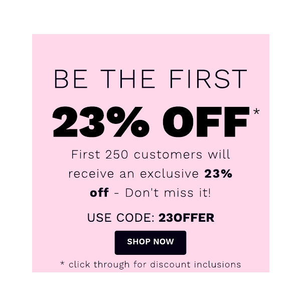 BE THE FIRST 23% OFF First 250 customers will receive an exclusive 23% off - Don't miss it! USE CODE: 230FFER * click through for discount inclusions 
