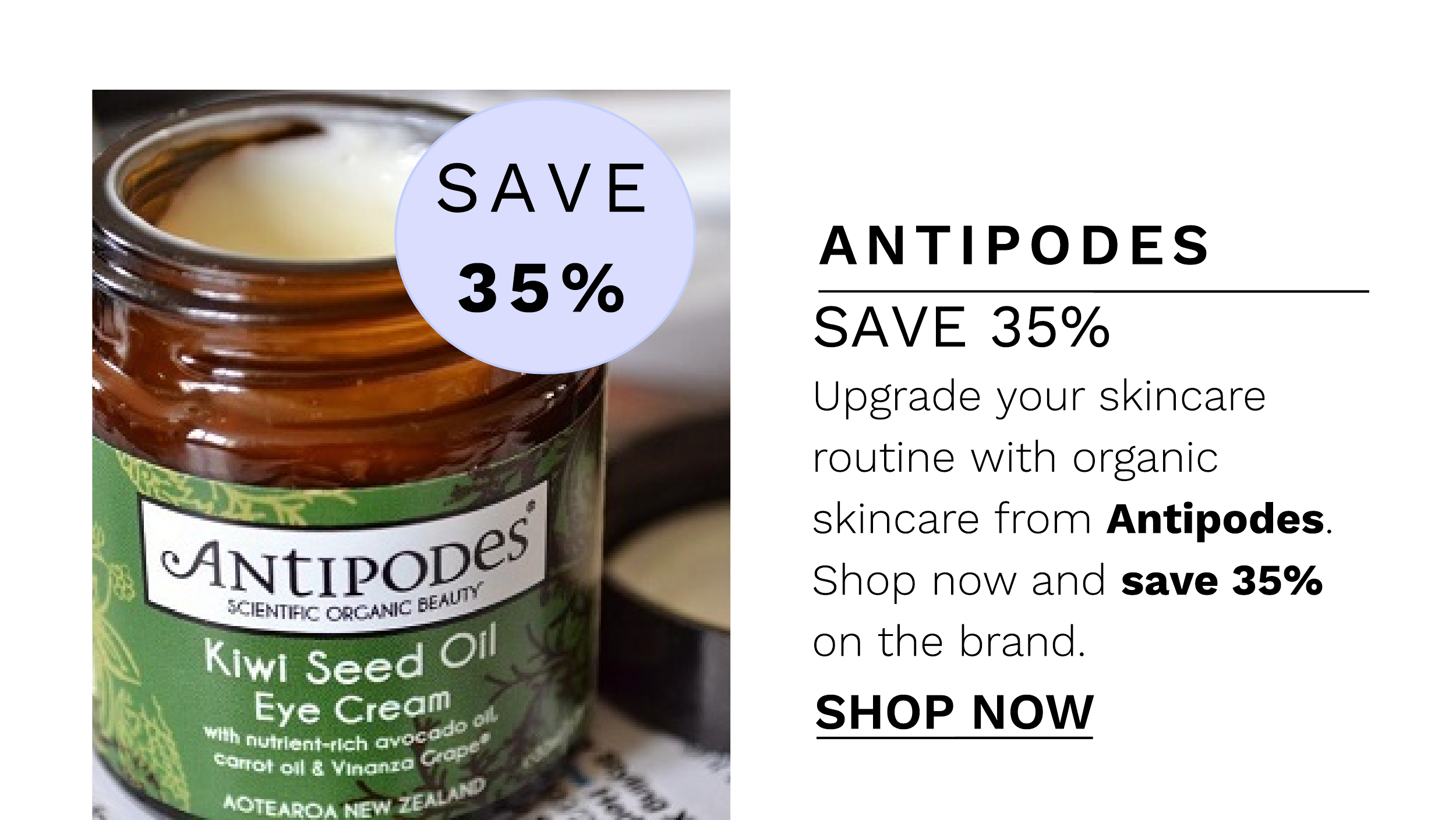 ANTIPODES SAVE 35% Upgrade your skincare routine with organic skincare from Antipodes. " U"11:1-1 Shop now and save 35% : SCIENTIC CREAMIC BE . on the brand. SHOP NOW 