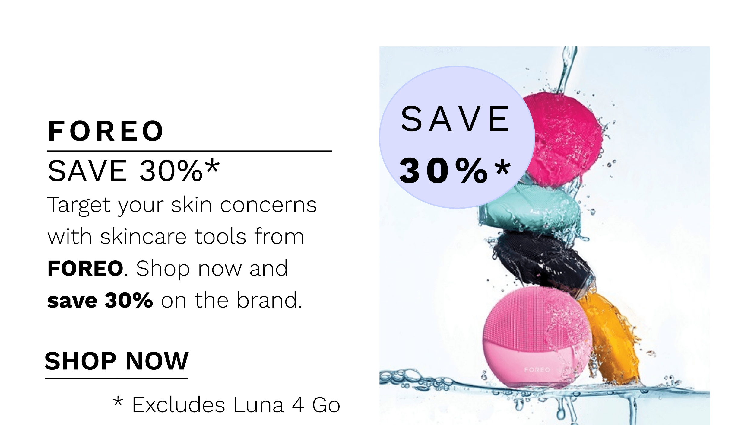 FOREO SAVE 30%* Target your skin concerns with skincare tools from FOREO. Shop now and save 30% on the brand. SHOP NOW * Excludes Luna 4 Go 