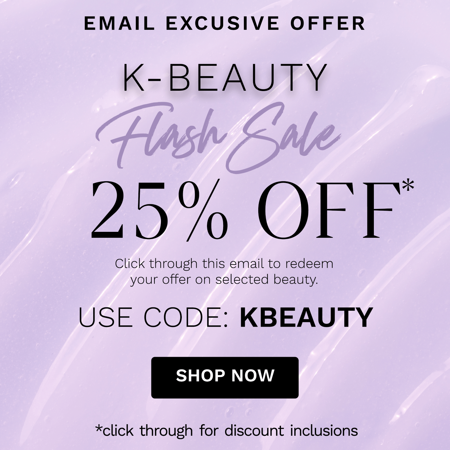 EMAIL EXCUSIVE OFFER K-BEAUTY 25% OFF Click through this email to redeem your offer on selected beauty. USE CODE: KBEAUTY SHOP NOW *click through for discount inclusions 