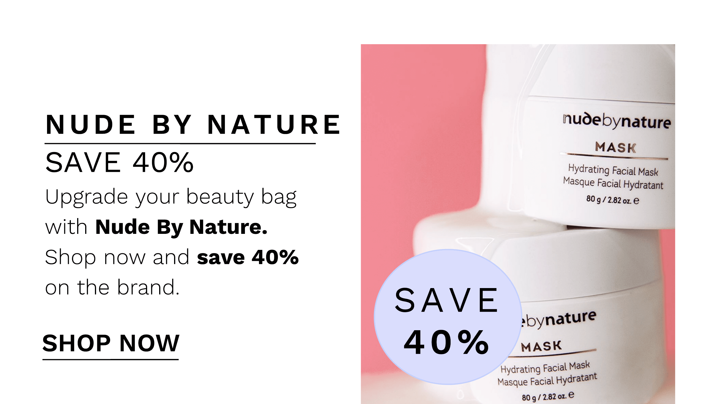 NUDE BY NATURE SAVE 40% Upgrade your beauty bag with Nude By Nature. Shop now and save 40% on the brand. SHOP NOW Hydrating Facial Mask 3 Masque Facial Hydratant 8092820z. SAVE 40% sbynatur MASK Hydrating Facial Mask l Masque Facial H 9 80g28202. 