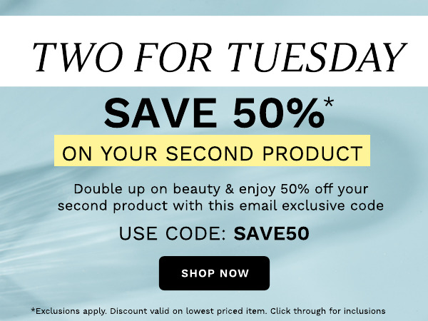 TWO FOR TUESDAY SAVE 50% ON YOUR SECOND PRODUCT Double up on beauty enjoy 50% off your second product with this email exclusive code USE CODE: SAVE50 t valid on lowest priced item. Click through for inclusions 