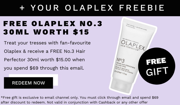  YOUR OLAPLEX FREEBIE FREE OLAPLEX NO.3 30ML WORTH $15 Treat your tresses with fan-favourite Olaplex receive a FREE No.3 Hair Perfector 30ml worth $15.00 when N3 you spend $69 through this email. REDEEM NOW *Free gift is exclusive to email channel only. You must click through email and spend $69 after discount to radeem. Not valid in conjunction with Cashback or any other offer 