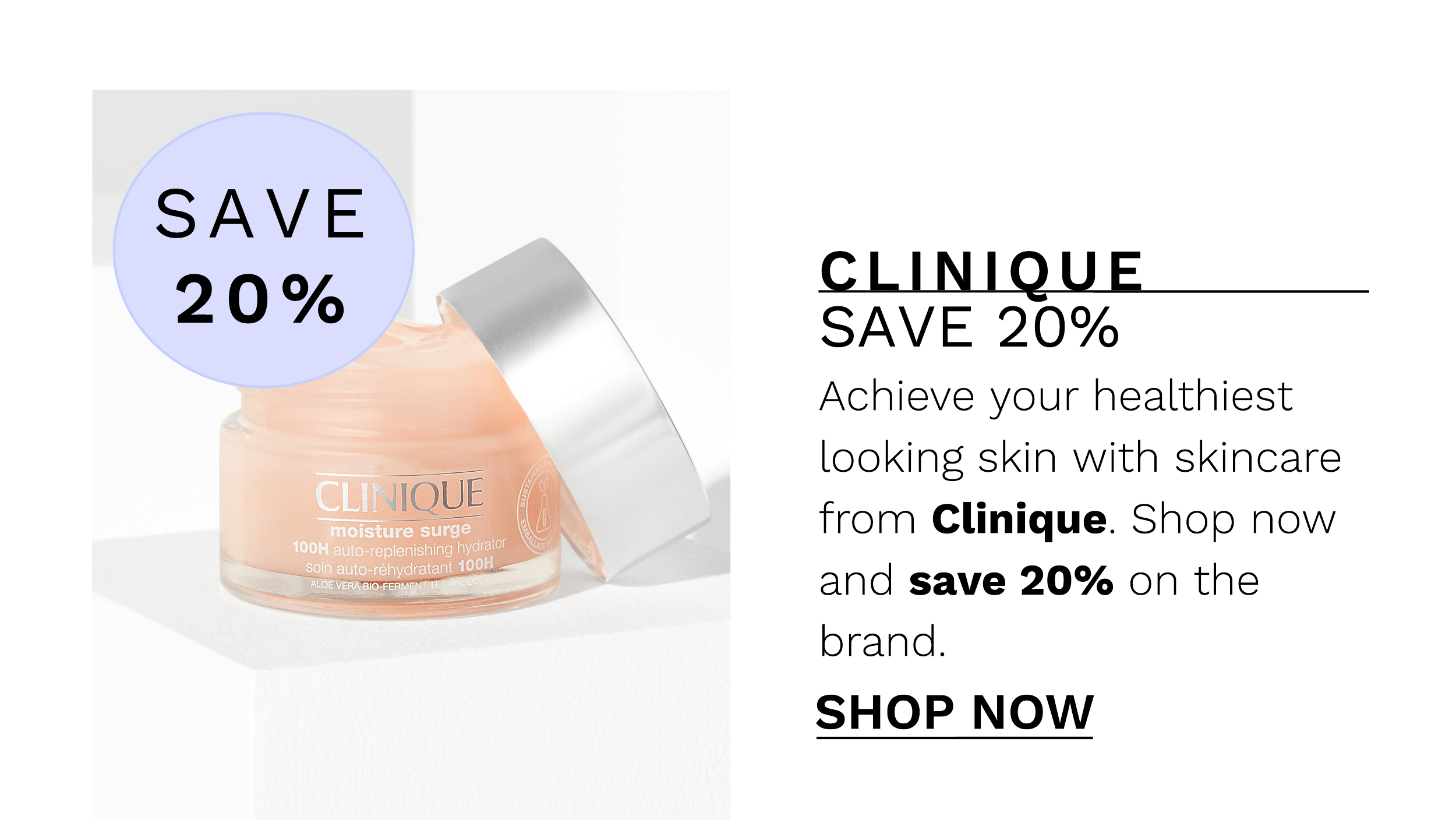  SAVE 20% Achieve your healthiest looking skin with skincare from Clinique. Shop now and save 20% on the brand. SHOP NOW 