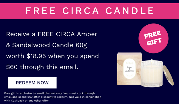 FREE CIRCA CANDLE Receive a FREE CIRCA Amber Sandalwood Candle 60g worth $18.95 when you spend $60 through this email. Free if is exclusive to email channel only. You must click trough emall and spend $60 after discount to redsem. Not vald n conjunction ispsiru b P 