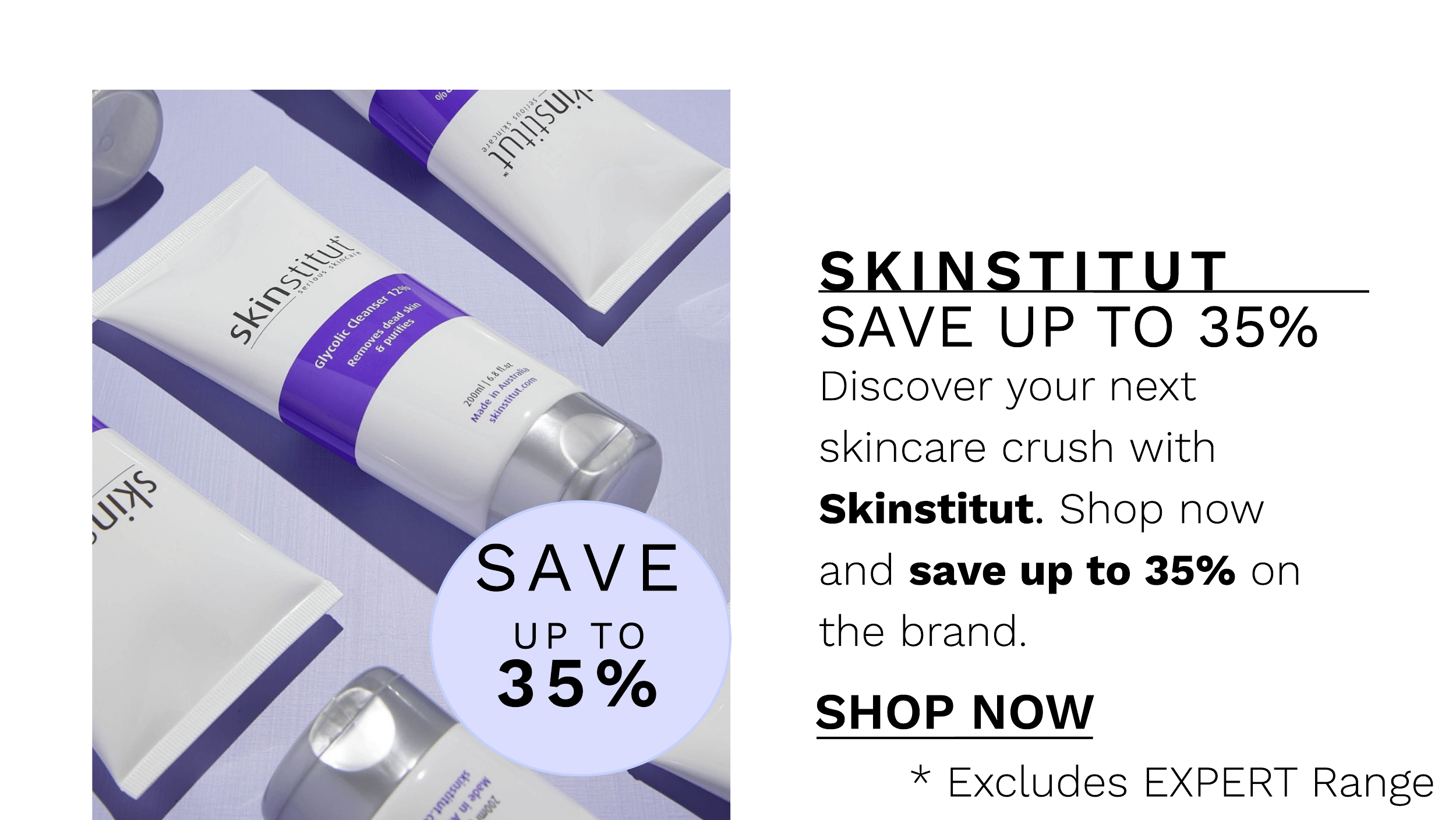  SAVE UP TO 35% Discover your next skincare crush with Skinstitut. Shop now and save up to 35% on the brand. SHOP NOW * Excludes EXPERT Range 