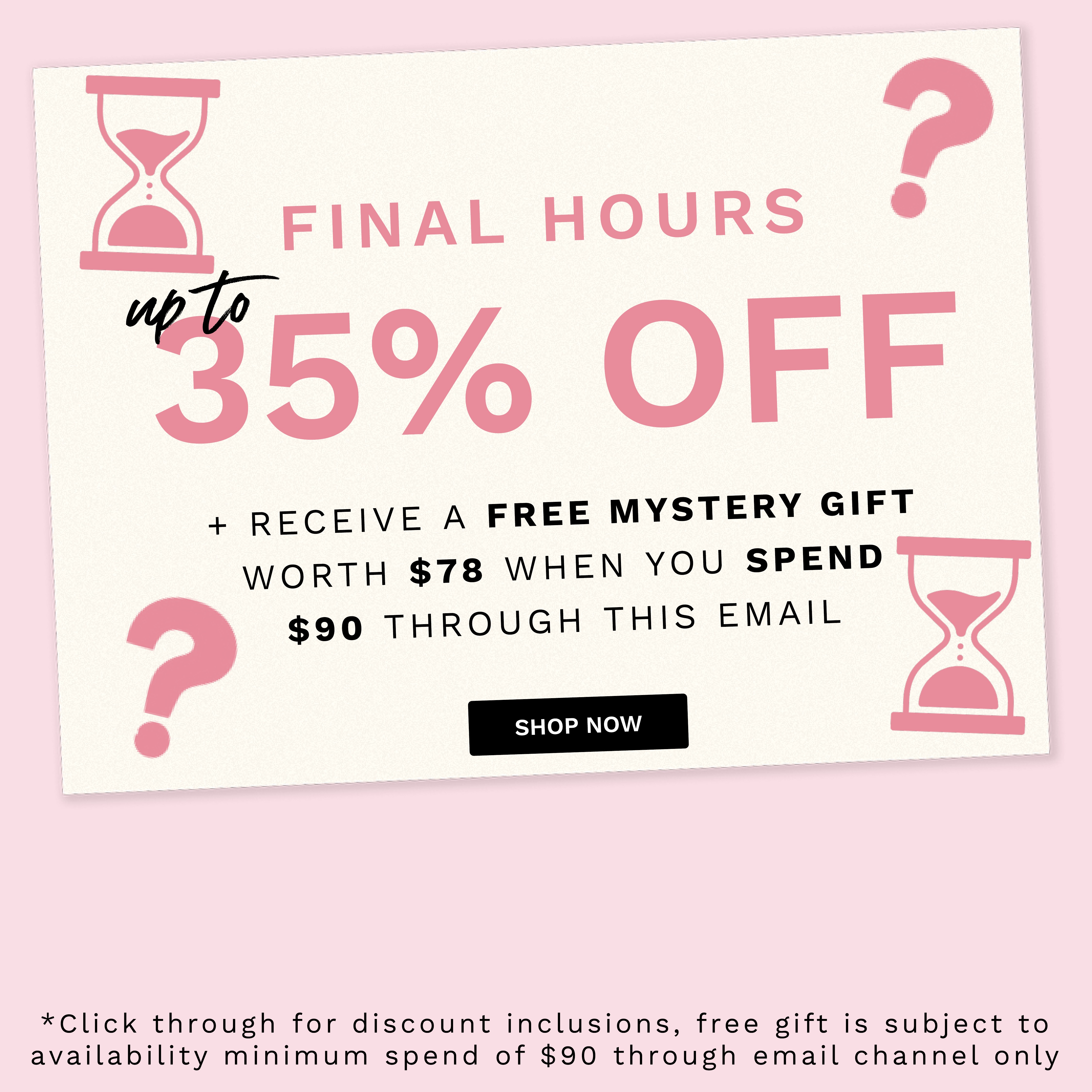  FINAL HOURS @ RECEIVE A FREE MYSTERY GIFT WORTH $78 WHEN YOU SPEND $90 THROUGH THIS EMAIL *Click through for discount inclusions, free gift is subject to availability minimum spend of $90 through email channel only 