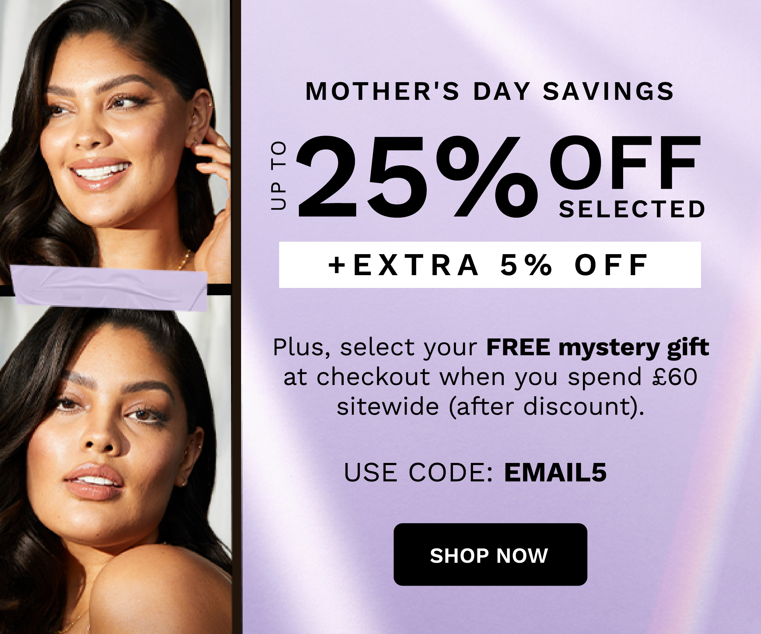  MOTHER'S DAY SAVINGS 2 5 % QLETED EXTRA 5% OFF UP TO Plus, select your FREE mystery gift at checkout when you spend 60 sitewide after discount. USE CODE: EMAILS SHOP NOW 
