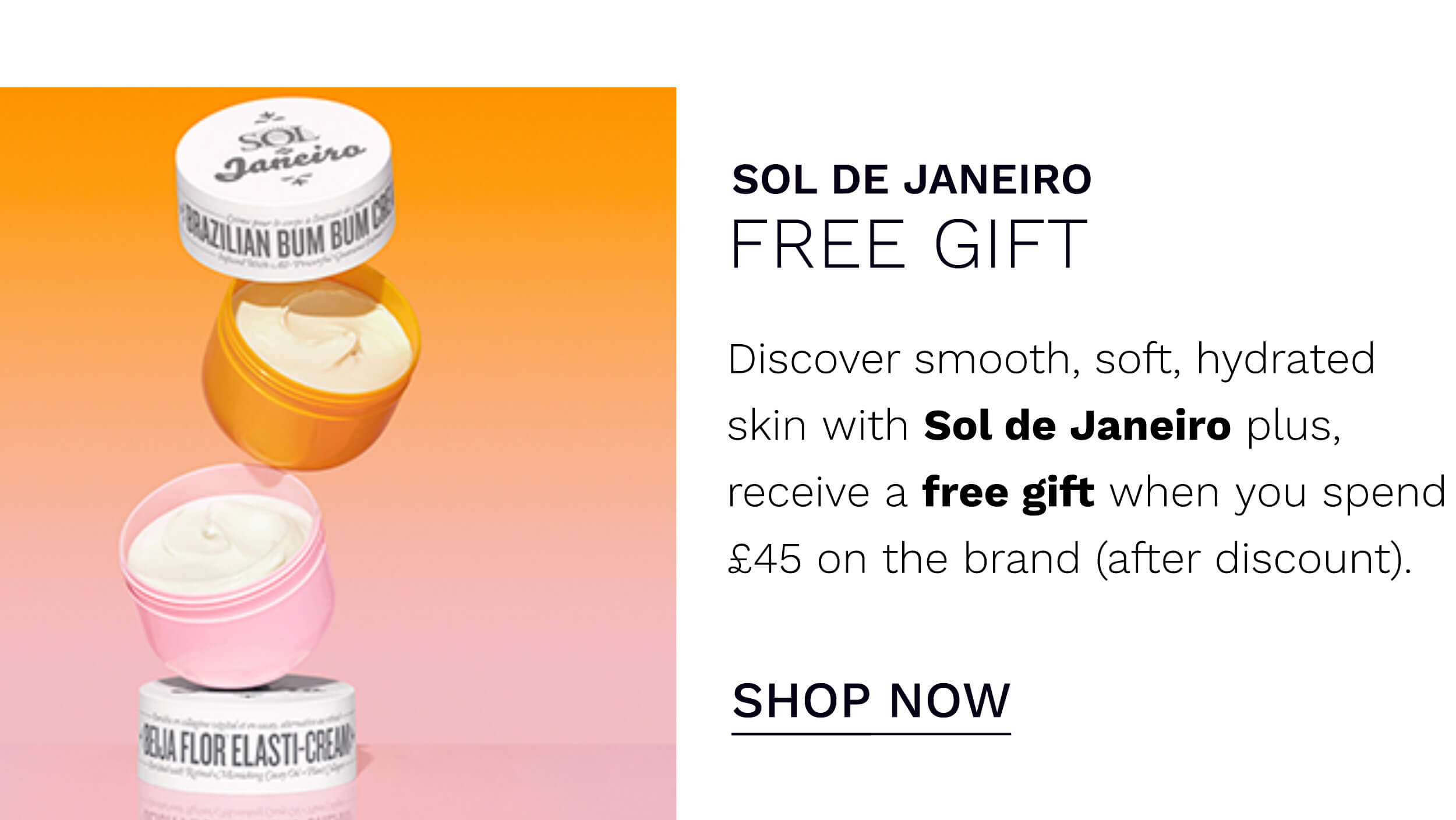 SOL DE JANEIRO FREE GIFT Discover smooth, soft, hydrated skin with Sol de Janeiro plus, receive a free gift when you spend 45 on the brand after discount. e SHOP NOW SN FLOR ELASTHCREN - 