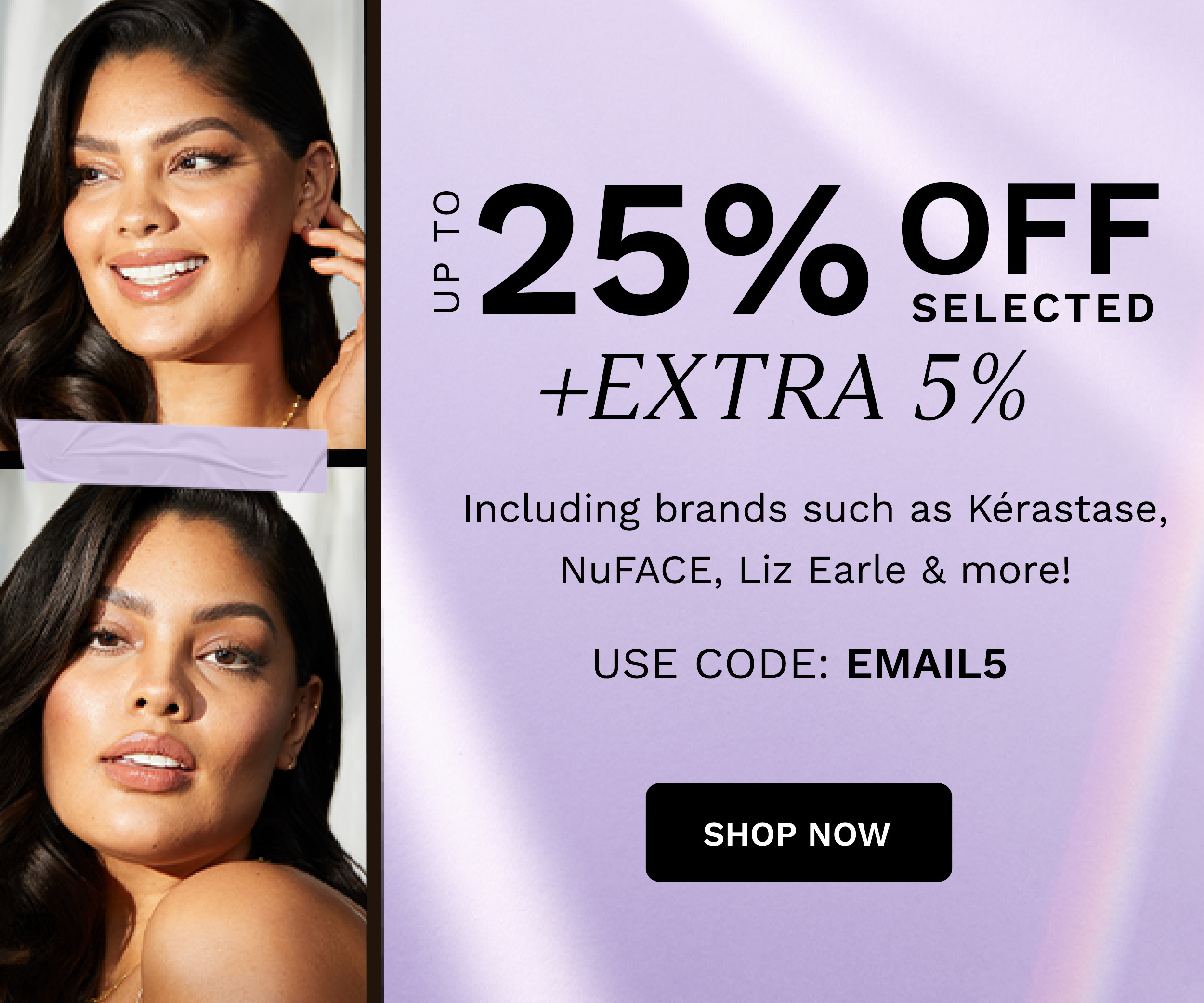 UP TO 25% OFF EXTRA 5% Including brands such as Kerastase, NuFACE, Liz Earle more! USE CODE: EMAILS SHOP NOW 