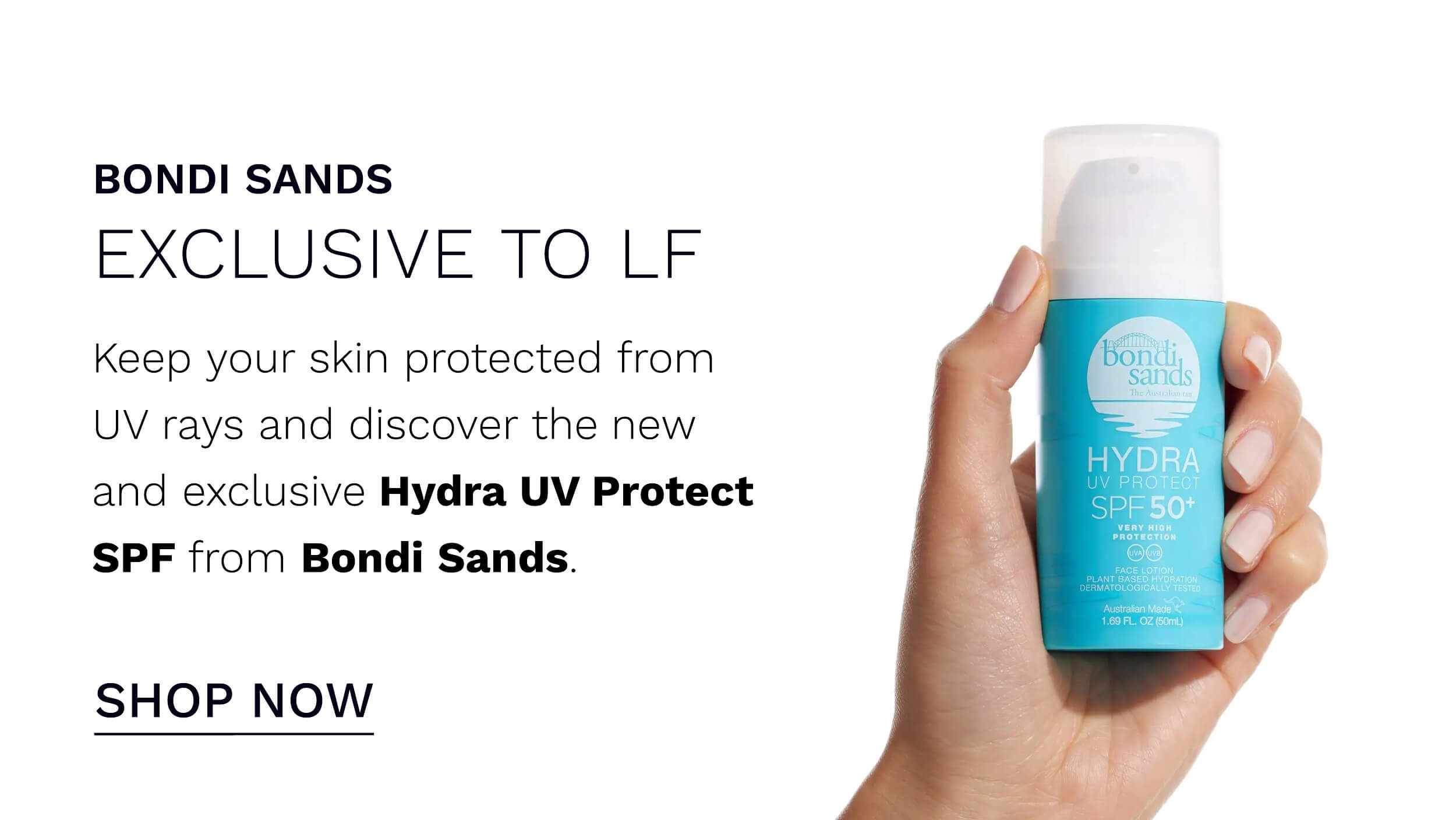 BONDI SANDS EXCLUSIVE TO LF Keep your skin protected from UV rays and discover the new and exclusive Hydra UV Protect SPF from Bondi Sands. SHOP NOW 