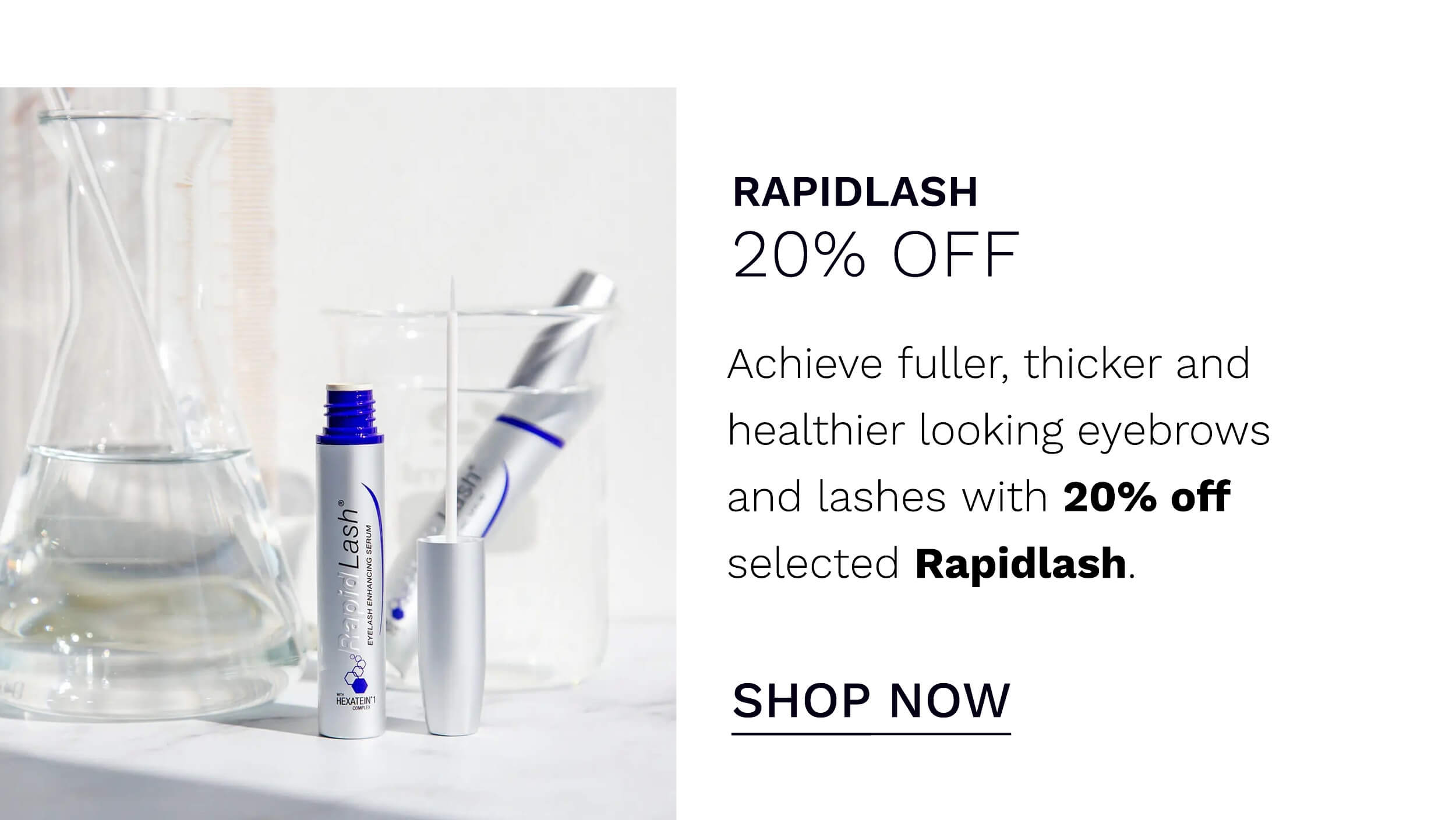  RAPIDLASH 20% OFF Achieve fuller, thicker and healthier looking eyebrows and lashes with 20% off selected Rapidlash. SHOP NOW 