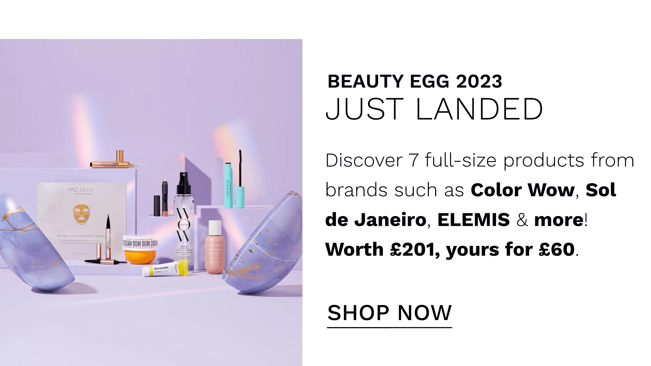  BEAUTY EGG 2023 JUST LANDED Discover 7 full-size products from brands such as Color Wow, Sol de Janeiro, ELEMIS more! Worth 201, yours for 60. SHOP NOW 