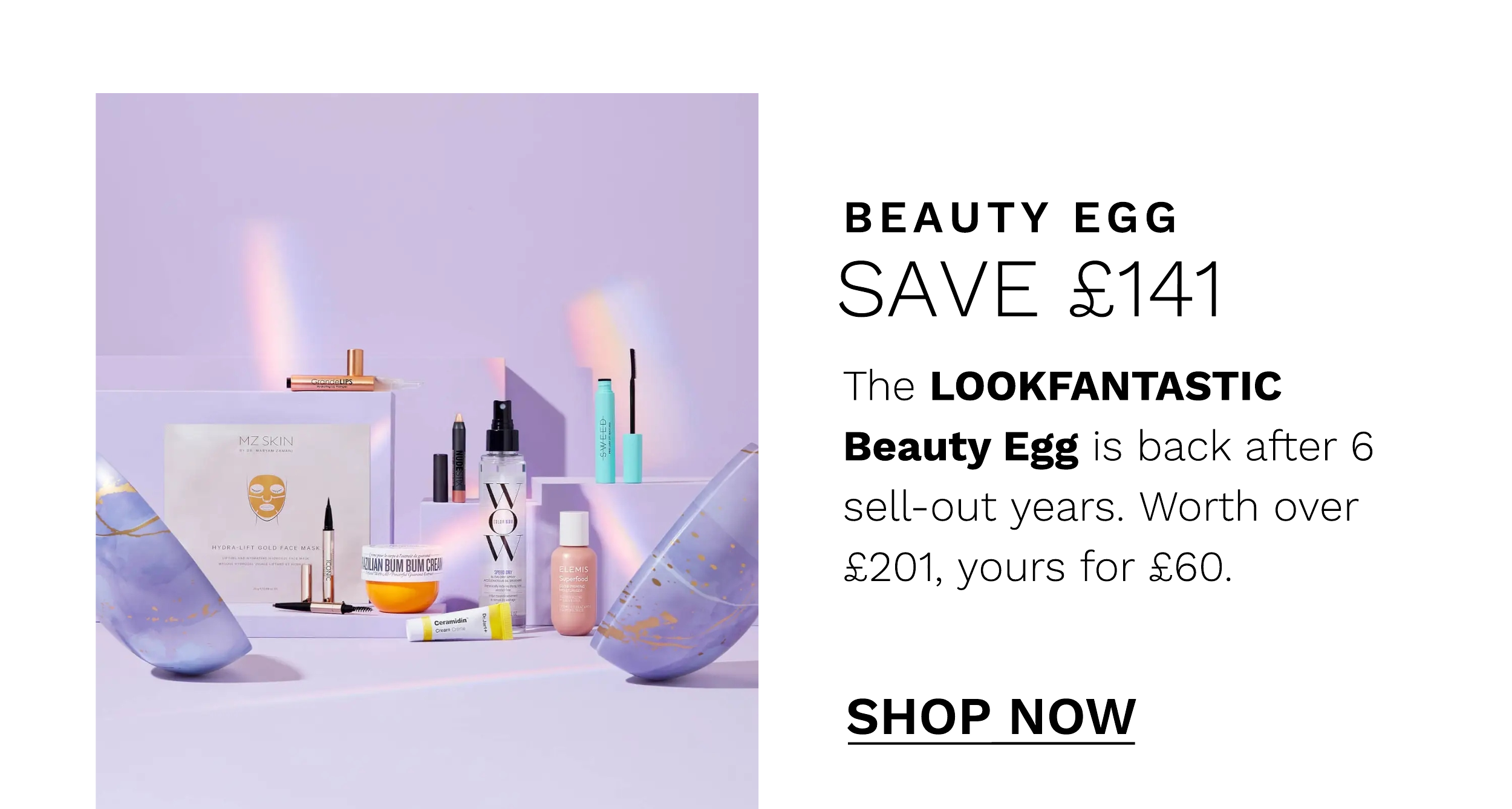  BEAUTY EGG SAVE 141 The LOOKFANTASTIC Beauty Egg is back after 6 sell-out years. Worth over 201, yours for 60. SHOP NOW 