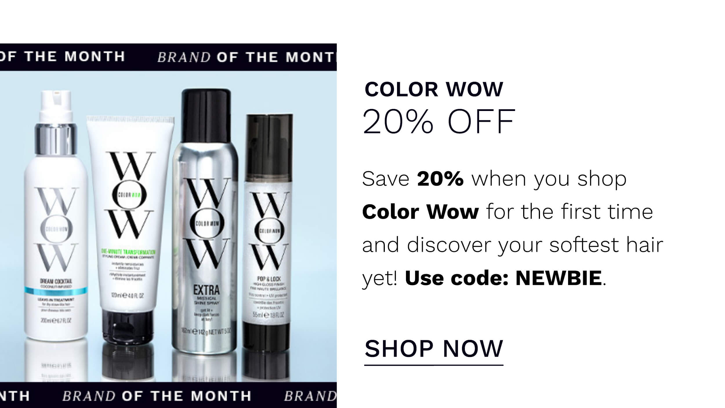  JF THE MONTH BRAND OF THE MONT COLOR WOW 20% OFF Save 20% when you shop Color Wow for the first time and discover your softest hair yet! Use code: NEWBIE. SHOP NOW TH BRAND OF THE MONTH 10D 