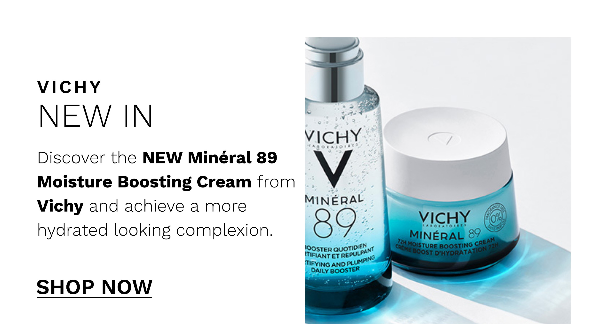 VICHY NEW IN Discover the NEW Minral 89 Moisture Boosting Cream from Vichy and achieve a more hydrated looking complexion. SHOP NOW 