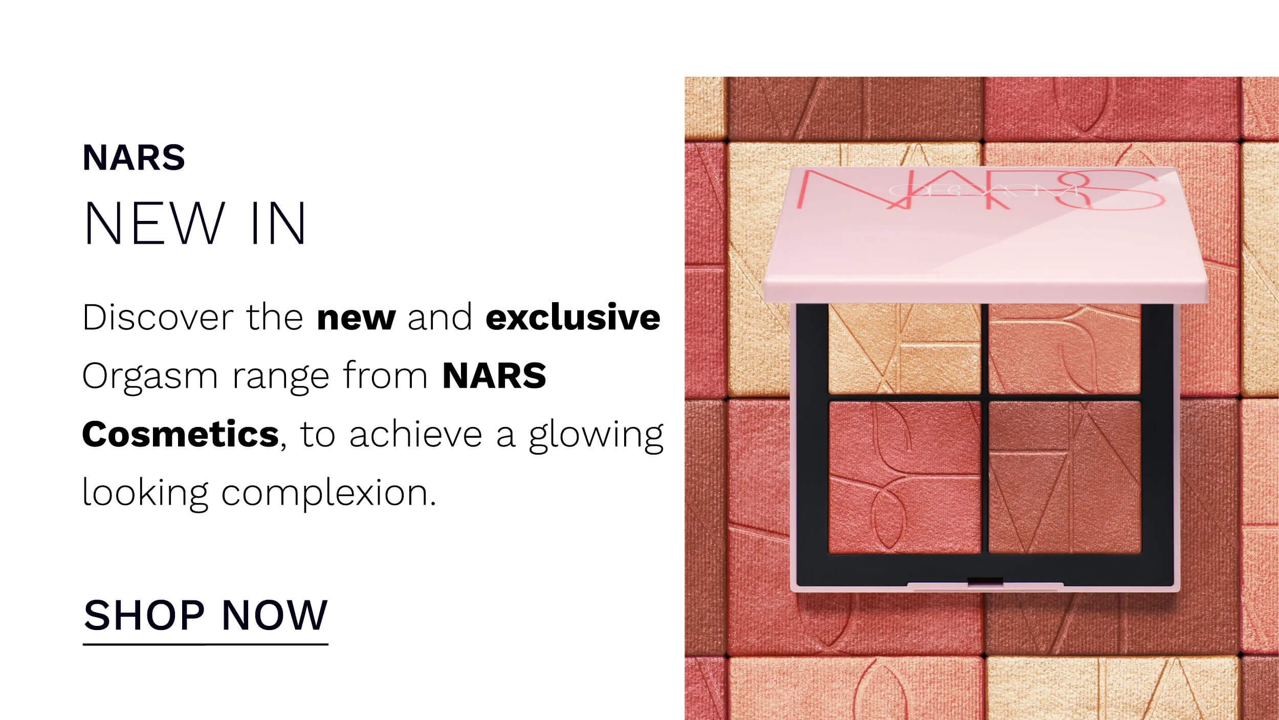NARS NEW IN Discover the new and exclusive Orgasm range from NARS Cosmetics, to achieve a glowing looking complexion. SHOP NOW 